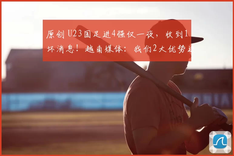 原创 U23国足进4强仅一夜，收到1坏消息！越南媒体：我们2大优势进决赛
