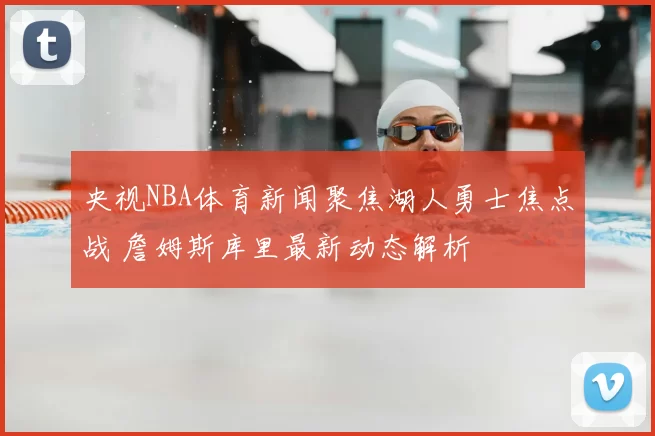 央视NBA体育新闻聚焦湖人勇士焦点战 詹姆斯库里最新动态解析
