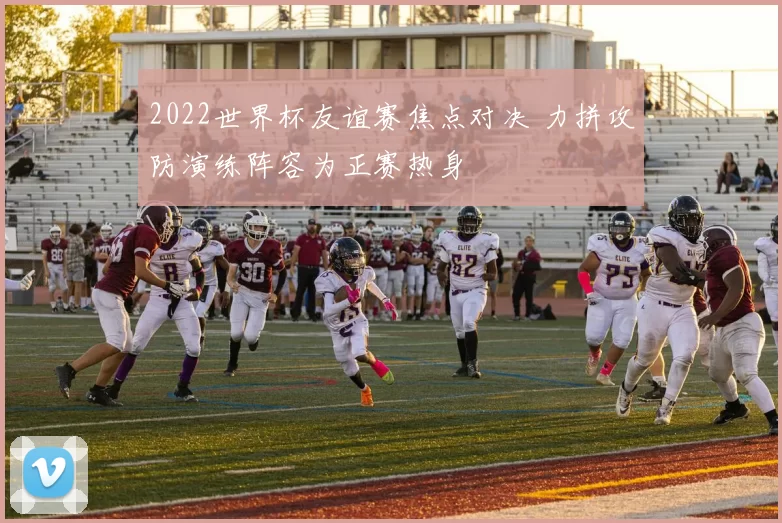 2022世界杯友谊赛焦点对决 力拼攻防演练阵容为正赛热身