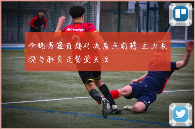今晚男篮直播对决看点前瞻 主力表现与胜负走势受关注