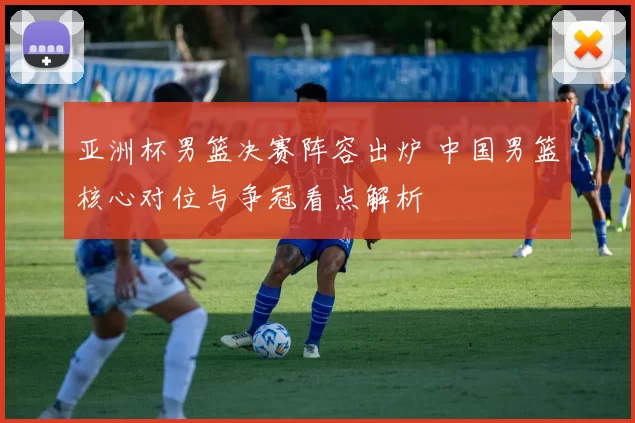 亚洲杯男篮决赛阵容出炉 中国男篮核心对位与争冠看点解析