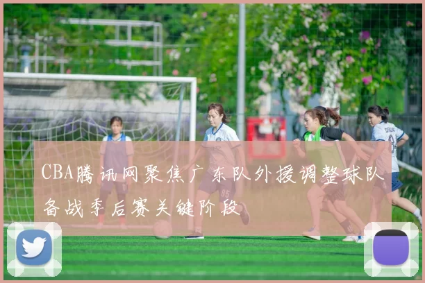 CBA腾讯网聚焦广东队外援调整球队备战季后赛关键阶段