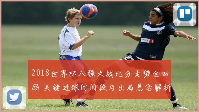2018世界杯八强大战比分走势全回顾 关键进球时间段与出局悬念解析