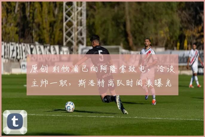 原创 利物浦已向阿隆索致电,洽谈主帅一职,斯洛特离队时间表曝光